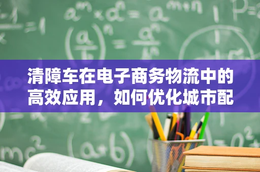 清障车在电子商务物流中的高效应用，如何优化城市配送的‘清道夫’？
