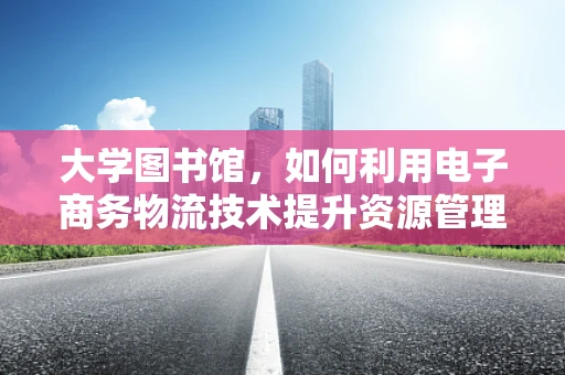 大学图书馆，如何利用电子商务物流技术提升资源管理与服务效率？