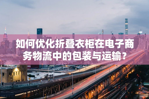 如何优化折叠衣柜在电子商务物流中的包装与运输？