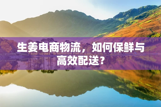 生姜电商物流，如何保鲜与高效配送？