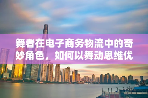 舞者在电子商务物流中的奇妙角色，如何以舞动思维优化配送效率？
