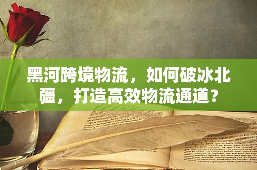 黑河跨境物流，如何破冰北疆，打造高效物流通道？