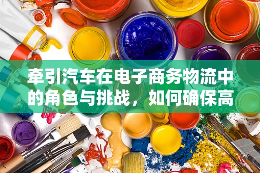 牵引汽车在电子商务物流中的角色与挑战，如何确保高效、安全地运输？