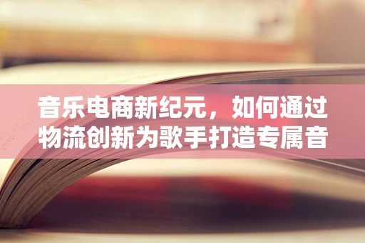 音乐电商新纪元，如何通过物流创新为歌手打造专属音乐礼盒？