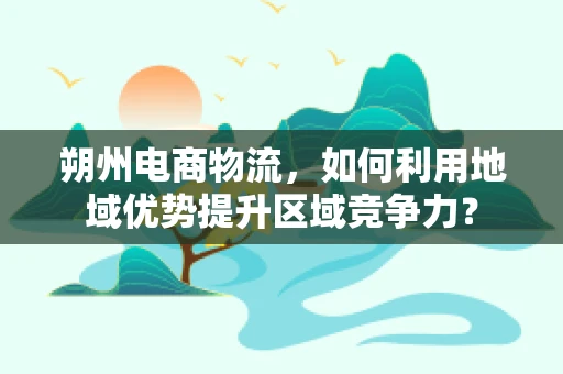 朔州电商物流，如何利用地域优势提升区域竞争力？