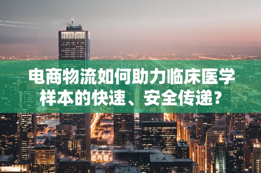 电商物流如何助力临床医学样本的快速、安全传递？