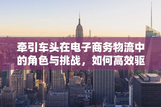 牵引车头在电子商务物流中的角色与挑战，如何高效驱动最后一公里？