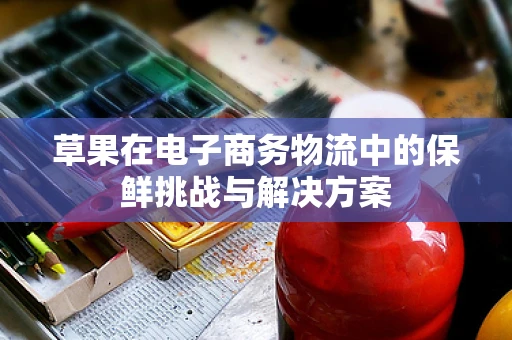 草果在电子商务物流中的保鲜挑战与解决方案
