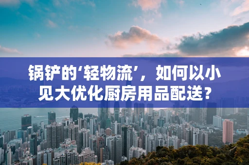锅铲的‘轻物流’，如何以小见大优化厨房用品配送？