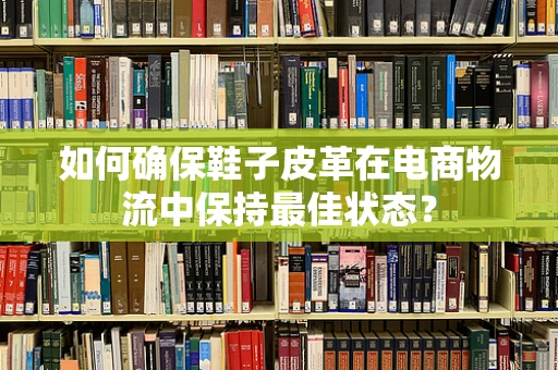 如何确保鞋子皮革在电商物流中保持最佳状态？
