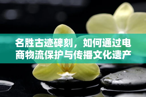名胜古迹碑刻，如何通过电商物流保护与传播文化遗产？