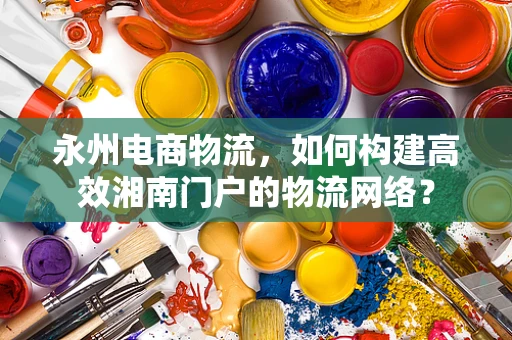 永州电商物流，如何构建高效湘南门户的物流网络？