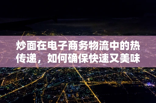 炒面在电子商务物流中的热传递，如何确保快速又美味的送达？