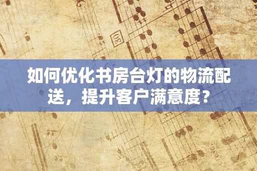 如何优化书房台灯的物流配送，提升客户满意度？