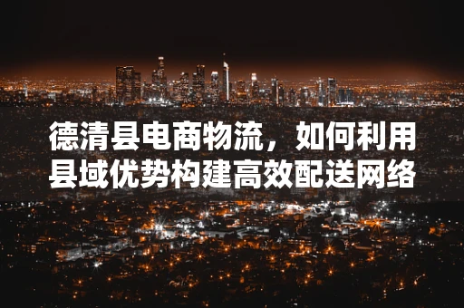 德清县电商物流，如何利用县域优势构建高效配送网络？
