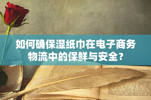 如何确保湿纸巾在电子商务物流中的保鲜与安全？