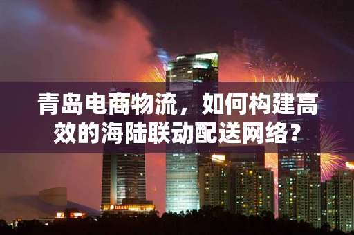 青岛电商物流，如何构建高效的海陆联动配送网络？