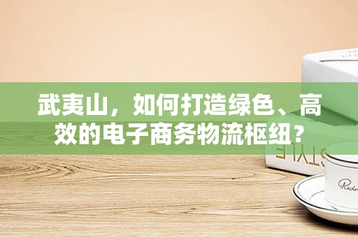 武夷山，如何打造绿色、高效的电子商务物流枢纽？