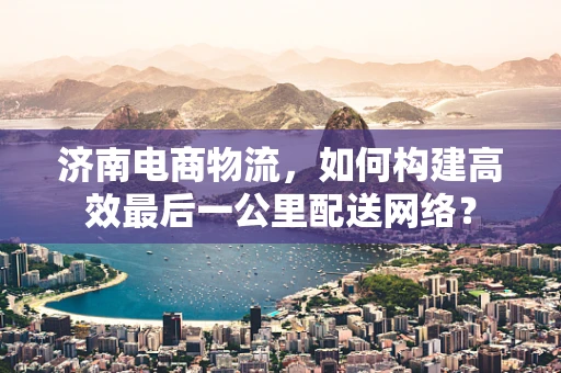 济南电商物流，如何构建高效最后一公里配送网络？