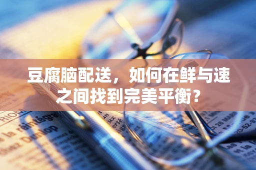豆腐脑配送，如何在鲜与速之间找到完美平衡？