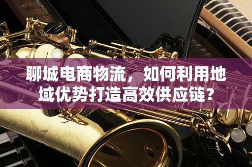 聊城电商物流，如何利用地域优势打造高效供应链？