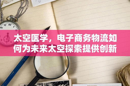 太空医学，电子商务物流如何为未来太空探索提供创新解决方案？
