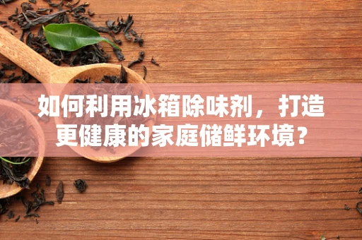 如何利用冰箱除味剂，打造更健康的家庭储鲜环境？