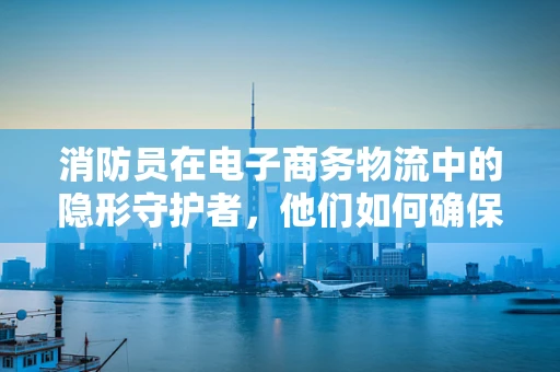 消防员在电子商务物流中的隐形守护者，他们如何确保安全配送？