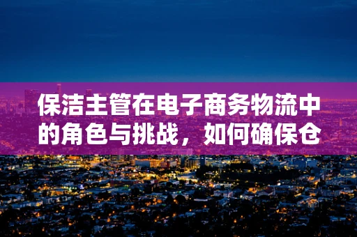 保洁主管在电子商务物流中的角色与挑战，如何确保仓库的‘净’界？