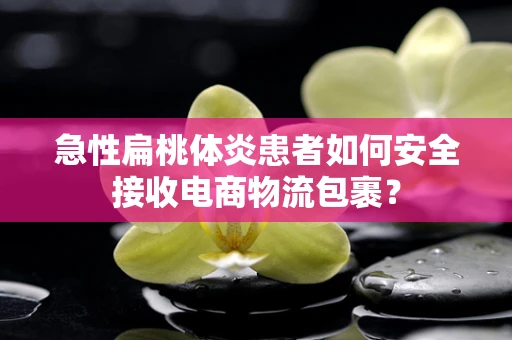 急性扁桃体炎患者如何安全接收电商物流包裹？