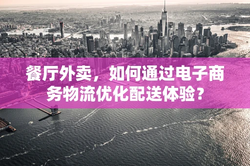 餐厅外卖，如何通过电子商务物流优化配送体验？
