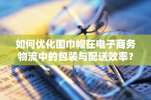 如何优化围巾帽在电子商务物流中的包装与配送效率？