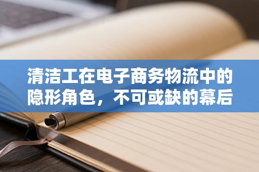 清洁工在电子商务物流中的隐形角色，不可或缺的幕后英雄？