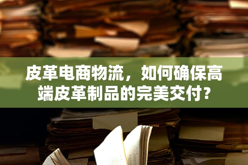 皮革电商物流，如何确保高端皮革制品的完美交付？