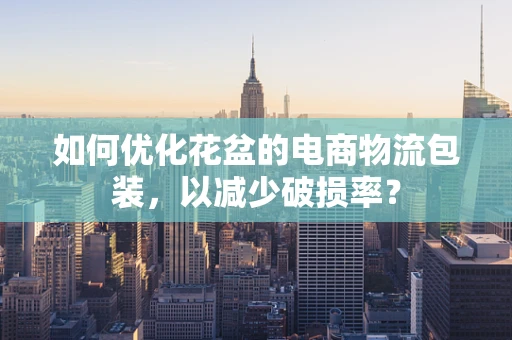 如何优化花盆的电商物流包装，以减少破损率？