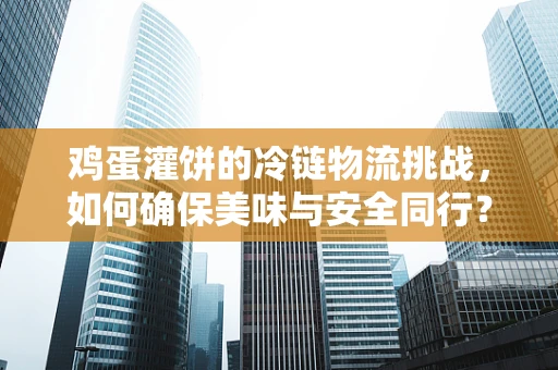 鸡蛋灌饼的冷链物流挑战，如何确保美味与安全同行？