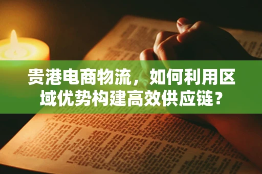 贵港电商物流，如何利用区域优势构建高效供应链？