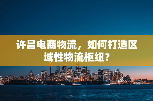许昌电商物流，如何打造区域性物流枢纽？