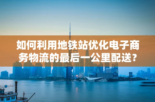如何利用地铁站优化电子商务物流的最后一公里配送？
