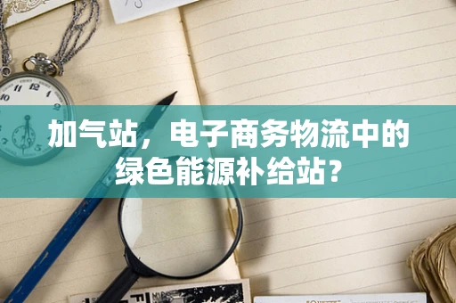 加气站，电子商务物流中的绿色能源补给站？