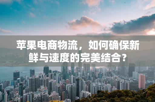 苹果电商物流，如何确保新鲜与速度的完美结合？