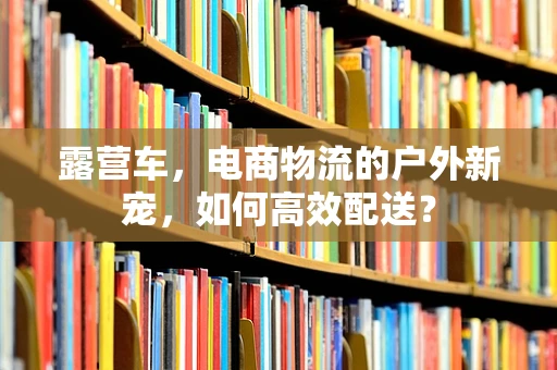 露营车，电商物流的户外新宠，如何高效配送？
