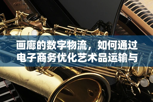 画廊的数字物流，如何通过电子商务优化艺术品运输与交付？