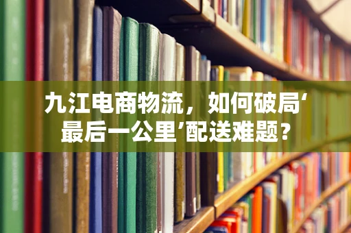 九江电商物流，如何破局‘最后一公里’配送难题？