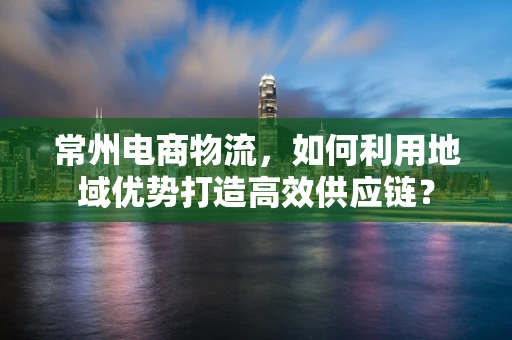 常州电商物流，如何利用地域优势打造高效供应链？