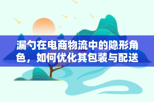 漏勺在电商物流中的隐形角色，如何优化其包装与配送？