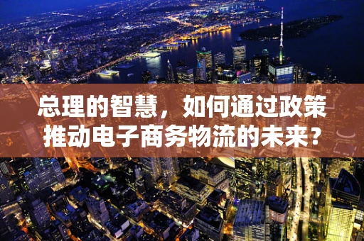 总理的智慧，如何通过政策推动电子商务物流的未来？