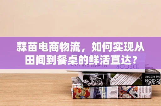 蒜苗电商物流，如何实现从田间到餐桌的鲜活直达？
