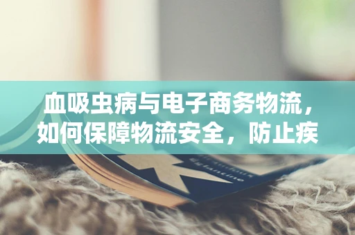 血吸虫病与电子商务物流，如何保障物流安全，防止疾病传播？