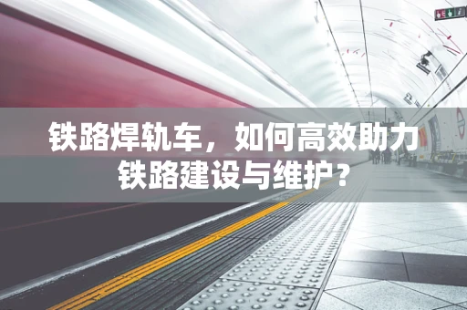 铁路焊轨车，如何高效助力铁路建设与维护？